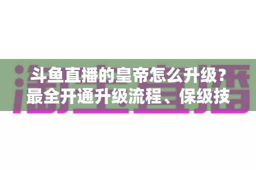 斗鱼直播的皇帝怎么升级？最全开通升级流程、保级技巧与特权福利详解