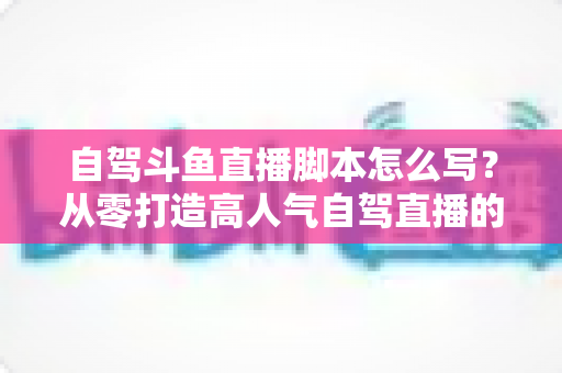 自驾斗鱼直播脚本怎么写?从零打造高人气自驾直播的完整实战指南 自驾斗鱼直播脚本怎么写?从零打造高人气自驾直播的完整实战指南