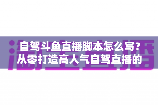 自驾斗鱼直播脚本怎么写?从零打造高人气自驾直播的完整实战指南 自驾斗鱼直播脚本怎么写?从零打造高人气自驾直播的完整实战指南