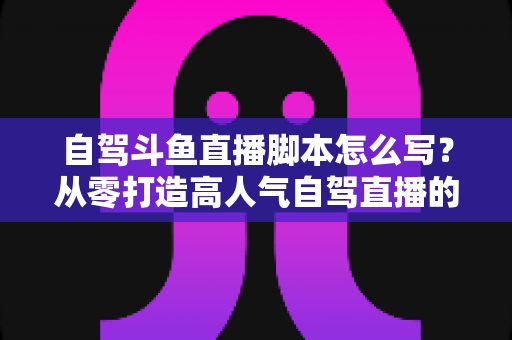 自驾斗鱼直播脚本怎么写?从零打造高人气自驾直播的完整实战指南 自驾斗鱼直播脚本怎么写?从零打造高人气自驾直播的完整实战指南