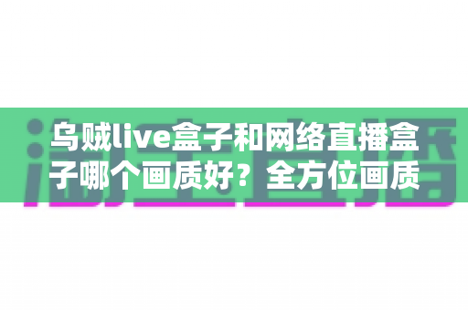 乌贼live盒子和网络直播盒子哪个画质好?全方位画质对比与实用选购指南 乌贼live盒子和网络直播盒子哪个画质好?全方位画质对比与实用选购指南