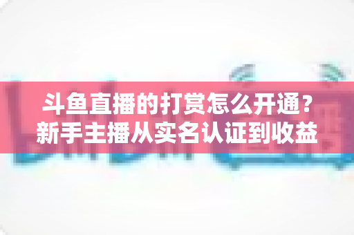 斗鱼直播的打赏怎么开通？新手主播从实名认证到收益提现的保姆级教程与变现实战指南
