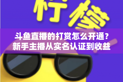 斗鱼直播的打赏怎么开通？新手主播从实名认证到收益提现的保姆级教程与变现实战指南