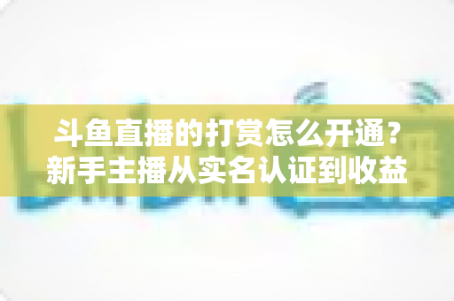 斗鱼直播的打赏怎么开通？新手主播从实名认证到收益提现的保姆级教程与变现实战指南