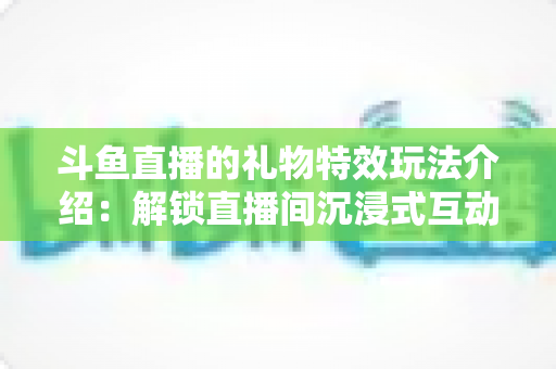 斗鱼直播的礼物特效玩法介绍:解锁直播间沉浸式互动体验的完整指南 斗鱼直播的礼物特效玩法介绍:解锁直播间沉浸式互动体验的完整指南