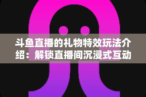 斗鱼直播的礼物特效玩法介绍:解锁直播间沉浸式互动体验的完整指南 斗鱼直播的礼物特效玩法介绍:解锁直播间沉浸式互动体验的完整指南