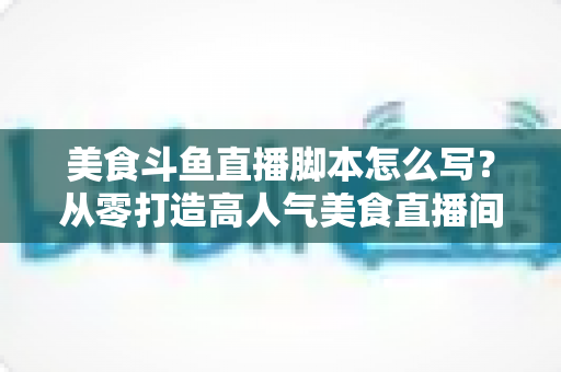 美食斗鱼直播脚本怎么写？从零打造高人气美食直播间的实战全攻略