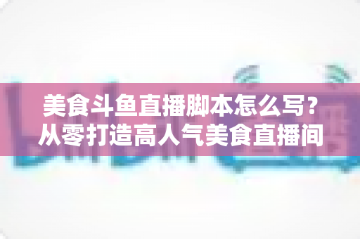 美食斗鱼直播脚本怎么写？从零打造高人气美食直播间的实战全攻略