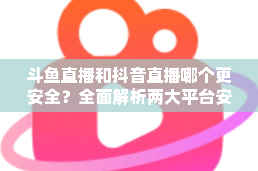 斗鱼直播和抖音直播哪个更安全？全面解析两大平台安全性，帮你选出更放心的直播选择