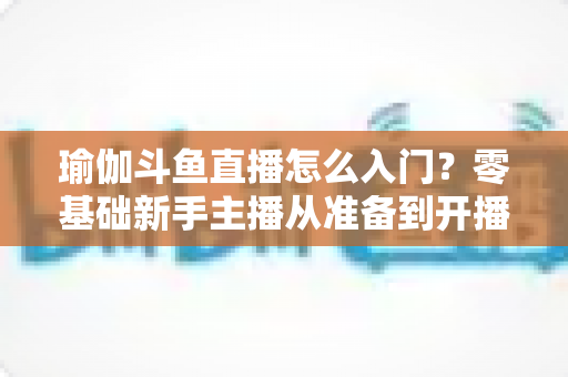 瑜伽斗鱼直播怎么入门？零基础新手主播从准备到开播的完整实战指南