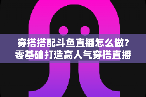 穿搭搭配斗鱼直播怎么做？零基础打造高人气穿搭直播间的全流程实战指南
