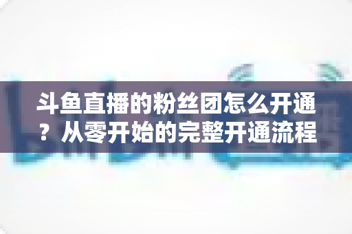 斗鱼直播的粉丝团怎么开通？从零开始的完整开通流程与运营攻略全解析
