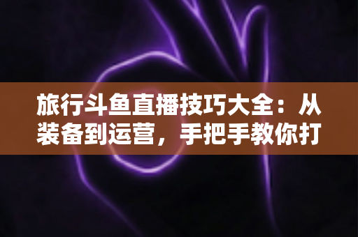 旅行斗鱼直播技巧大全:从装备到运营,手把手教你打造高人气户外旅行直播间 旅行斗鱼直播技巧大全:从装备到运营,手把手教你打造高人气户外旅行直播间