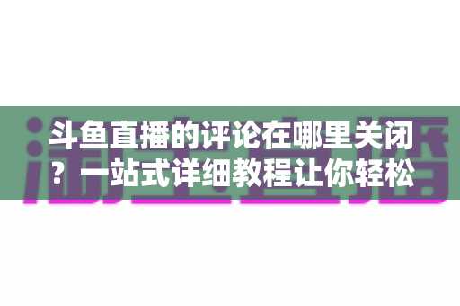 斗鱼直播的评论在哪里关闭?一站式详细教程让你轻松告别弹幕干扰 斗鱼直播的评论在哪里关闭?一站式详细教程让你轻松告别弹幕干扰
