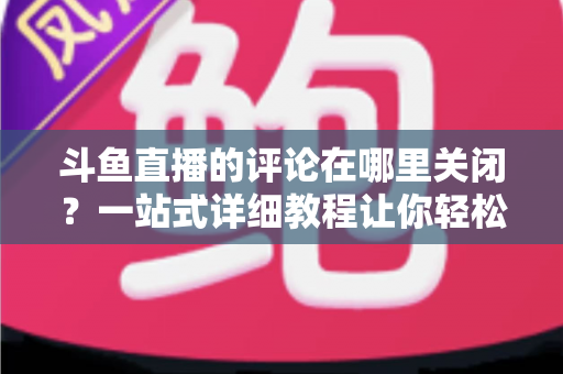 斗鱼直播的评论在哪里关闭？一站式详细教程让你轻松告别弹幕干扰