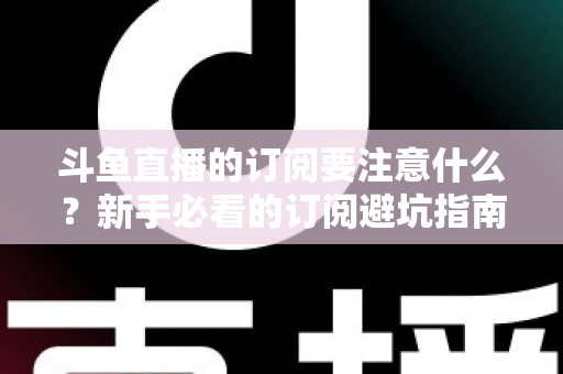 斗鱼直播的订阅要注意什么?新手必看的订阅避坑指南与理性消费全攻略 斗鱼直播的订阅要注意什么?新手必看的订阅避坑指南与理性消费全攻略