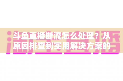 斗鱼直播断流怎么处理？从原因排查到实用解决方案的完整指南