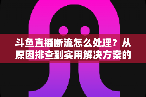 斗鱼直播断流怎么处理？从原因排查到实用解决方案的完整指南