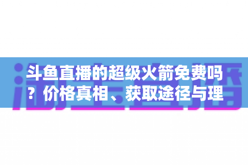 斗鱼直播的超级火箭免费吗?价格真相、获取途径与理性消费全解析 斗鱼直播的超级火箭免费吗?价格真相、获取途径与理性消费全解析