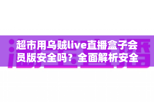 超市用乌贼live直播盒子会员版安全吗？全面解析安全风险与实用避坑指南