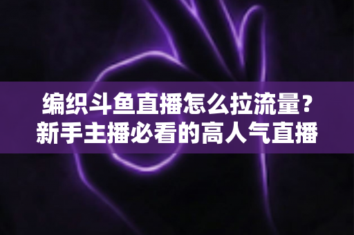 编织斗鱼直播怎么拉流量?新手主播必看的高人气直播间涨流量实战指南 编织斗鱼直播怎么拉流量?新手主播必看的高人气直播间涨流量实战指南
