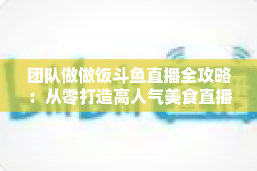 团队做做饭斗鱼直播全攻略:从零打造高人气美食直播间的实战指南 团队做做饭斗鱼直播全攻略:从零打造高人气美食直播间的实战指南