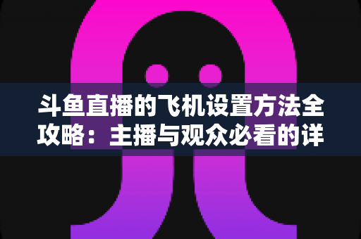 斗鱼直播的飞机设置方法全攻略:主播与观众必看的详细操作指南与实用技巧 斗鱼直播的飞机设置方法全攻略:主播与观众必看的详细操作指南与实用技巧