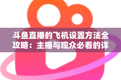 斗鱼直播的飞机设置方法全攻略：主播与观众必看的详细操作指南与实用技巧