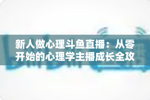 新人做心理斗鱼直播:从零开始的心理学主播成长全攻略与实践指南 新人做心理斗鱼直播:从零开始的心理学主播成长全攻略与实践指南
