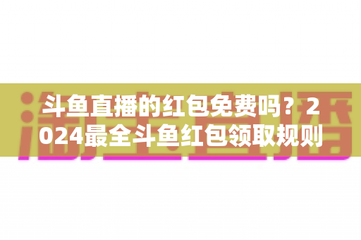 斗鱼直播的红包免费吗？2024最全斗鱼红包领取规则与免费获取攻略深度解析