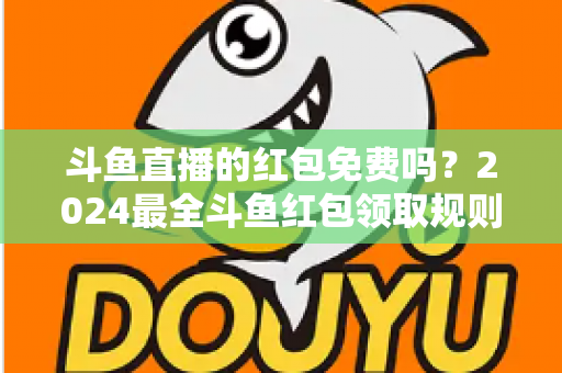 斗鱼直播的红包免费吗？2024最全斗鱼红包领取规则与免费获取攻略深度解析