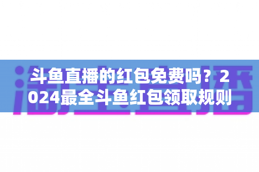 斗鱼直播的红包免费吗？2024最全斗鱼红包领取规则与免费获取攻略深度解析