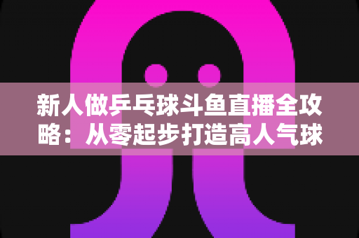 新人做乒乓球斗鱼直播全攻略:从零起步打造高人气球台直播间的实战指南 新人做乒乓球斗鱼直播全攻略:从零起步打造高人气球台直播间的实战指南