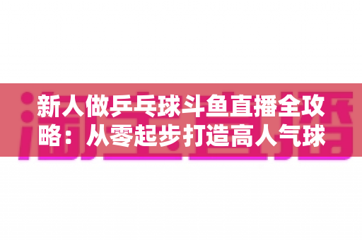 新人做乒乓球斗鱼直播全攻略:从零起步打造高人气球台直播间的实战指南 新人做乒乓球斗鱼直播全攻略:从零起步打造高人气球台直播间的实战指南