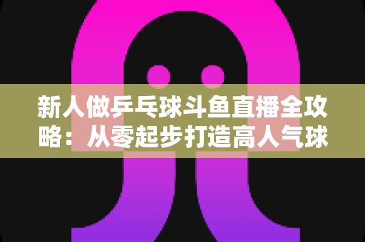 新人做乒乓球斗鱼直播全攻略：从零起步打造高人气球台直播间的实战指南