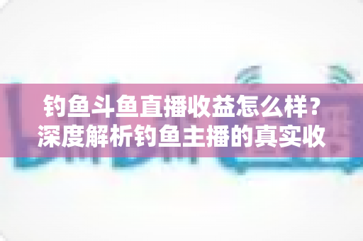钓鱼斗鱼直播收益怎么样？深度解析钓鱼主播的真实收入构成、影响因素与增收实战攻略