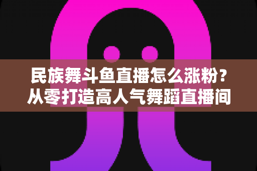 民族舞斗鱼直播怎么涨粉?从零打造高人气舞蹈直播间的实战指南 民族舞斗鱼直播怎么涨粉?从零打造高人气舞蹈直播间的实战指南