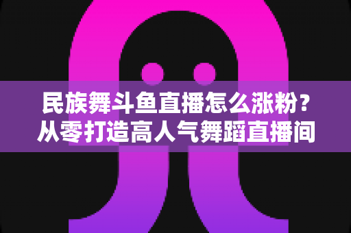 民族舞斗鱼直播怎么涨粉？从零打造高人气舞蹈直播间的实战指南