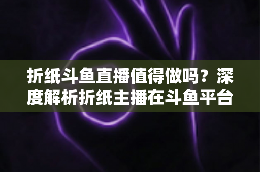 折纸斗鱼直播值得做吗?深度解析折纸主播在斗鱼平台的机遇、挑战与变现前景 折纸斗鱼直播值得做吗?深度解析折纸主播在斗鱼平台的机遇、挑战与变现前景