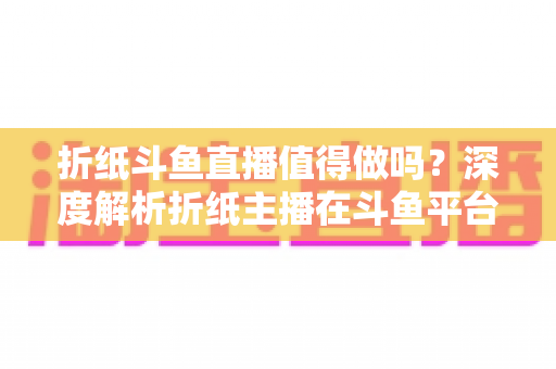 折纸斗鱼直播值得做吗？深度解析折纸主播在斗鱼平台的机遇、挑战与变现前景