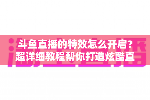 斗鱼直播的特效怎么开启？超详细教程帮你打造炫酷直播间体验