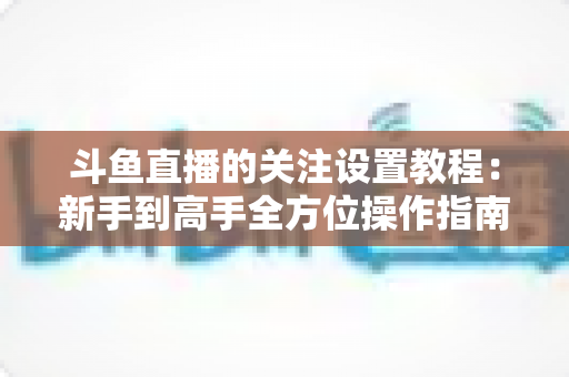 斗鱼直播的关注设置教程:新手到高手全方位操作指南,轻松管理你的关注列表与开播提醒 斗鱼直播的关注设置教程:新手到高手全方位操作指南,轻松管理你的关注列表与开播提醒