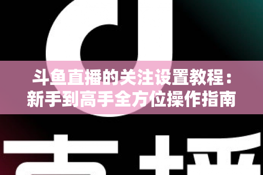 斗鱼直播的关注设置教程:新手到高手全方位操作指南,轻松管理你的关注列表与开播提醒 斗鱼直播的关注设置教程:新手到高手全方位操作指南,轻松管理你的关注列表与开播提醒