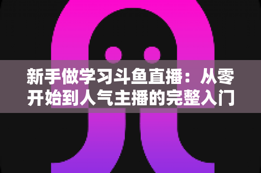 新手做学习斗鱼直播:从零开始到人气主播的完整入门指南 新手做学习斗鱼直播:从零开始到人气主播的完整入门指南