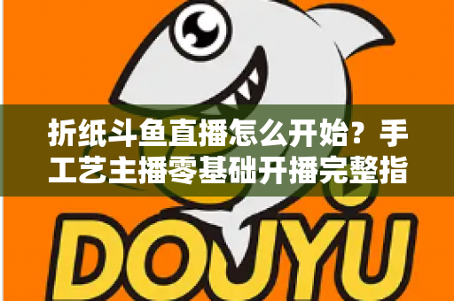 折纸斗鱼直播怎么开始?手工艺主播零基础开播完整指南 折纸斗鱼直播怎么开始?手工艺主播零基础开播完整指南