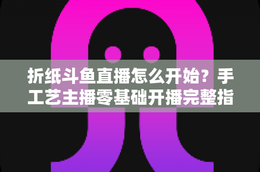 折纸斗鱼直播怎么开始?手工艺主播零基础开播完整指南 折纸斗鱼直播怎么开始?手工艺主播零基础开播完整指南