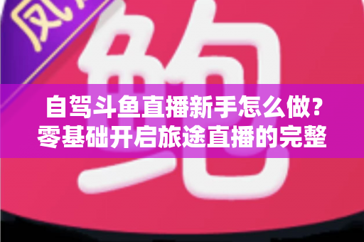 自驾斗鱼直播新手怎么做？零基础开启旅途直播的完整实战指南