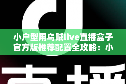 小户型用乌贼live直播盒子官方版推荐配置全攻略：小空间也能打造专业级高清直播效果