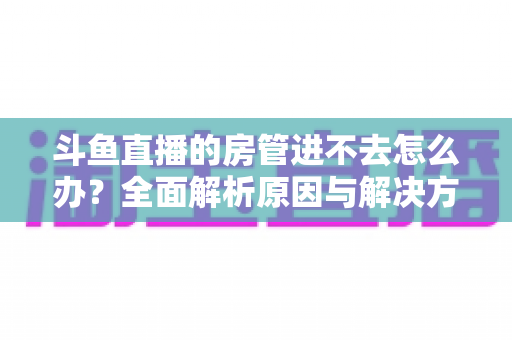 斗鱼直播的房管进不去怎么办?全面解析原因与解决方案,快速恢复直播间管理权限的实用指南 斗鱼直播的房管进不去怎么办?全面解析原因与解决方案,快速恢复直播间管理权限的实用指南