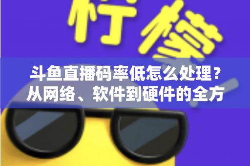 斗鱼直播码率低怎么处理?从网络、软件到硬件的全方位优化指南,让你的直播间画质瞬间提升 斗鱼直播码率低怎么处理?从网络、软件到硬件的全方位优化指南,让你的直播间画质瞬间提升